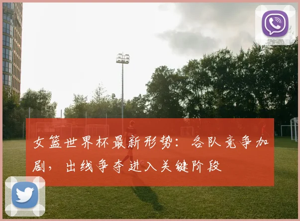 女篮世界杯最新形势:各队竞争加剧,出线争夺进入关键阶段