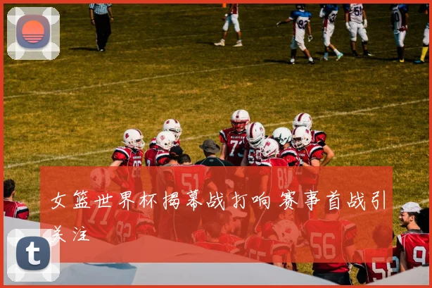 女篮世界杯揭幕战打响 赛事首战引关注