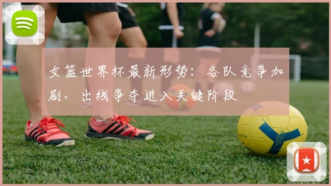 女篮世界杯最新形势：各队竞争加剧，出线争夺进入关键阶段