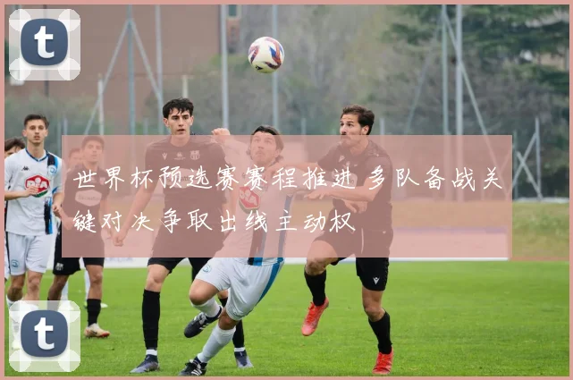 世界杯预选赛赛程推进 多队备战关键对决争取出线主动权