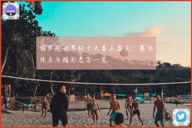 俄罗斯世界杯十大看点盘点:赛场焦点与精彩悬念一览