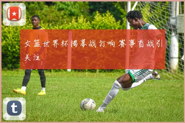 女篮世界杯揭幕战打响 赛事首战引关注