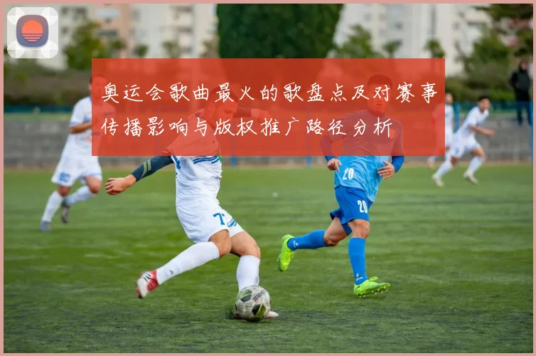 奥运会歌曲最火的歌盘点及对赛事传播影响与版权推广路径分析