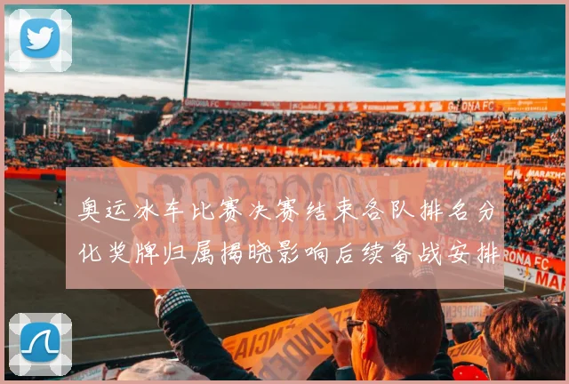 奥运冰车比赛决赛结束各队排名分化奖牌归属揭晓影响后续备战安排