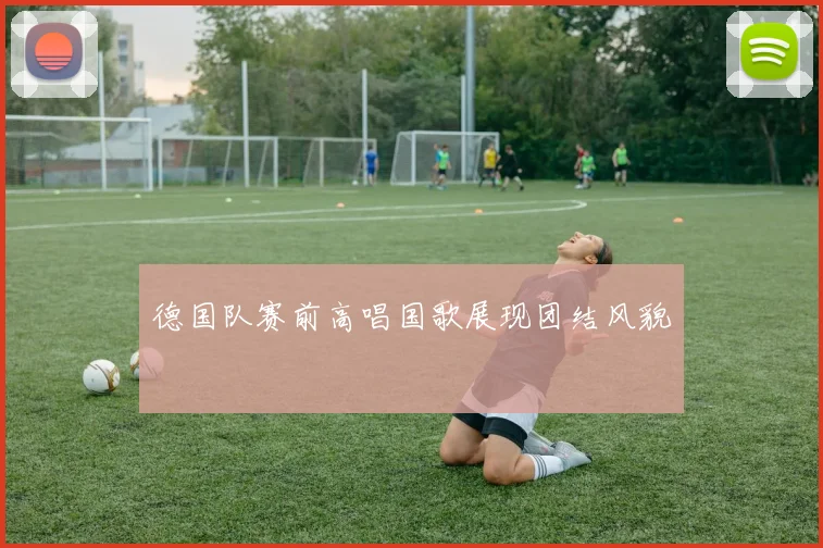 德国队赛前高唱国歌展现团结风貌