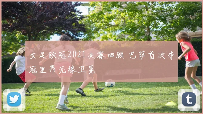 女足欧冠2021决赛回顾 巴萨首次夺冠里昂无缘卫冕