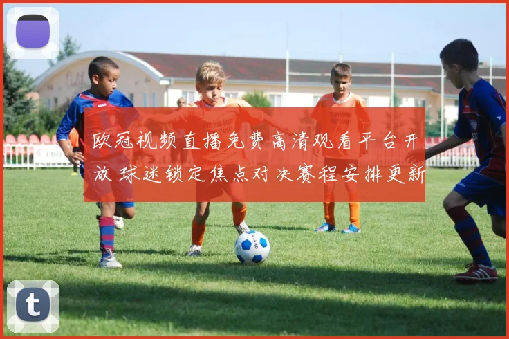 欧冠视频直播免费高清观看平台开放 球迷锁定焦点对决赛程安排更新