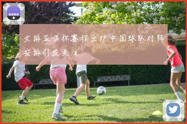 女排亚俱杯赛程出炉中国球队对阵安排引发关注