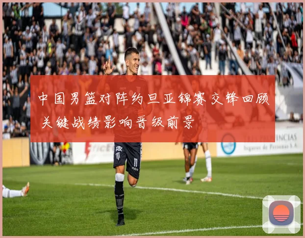 中国男篮对阵约旦亚锦赛交锋回顾 关键战绩影响晋级前景