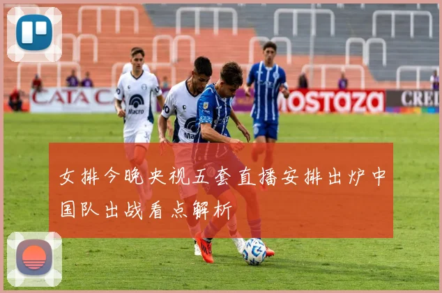 女排今晚央视五套直播安排出炉中国队出战看点解析