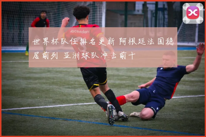 世界杯队伍排名更新 阿根廷法国稳居前列 亚洲球队冲击前十
