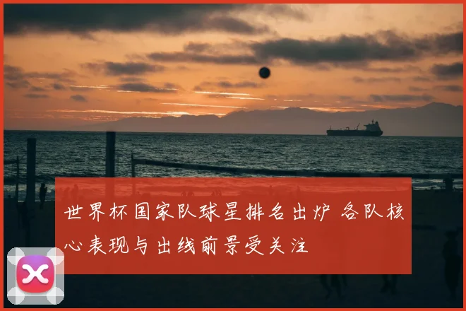 世界杯国家队球星排名出炉 各队核心表现与出线前景受关注