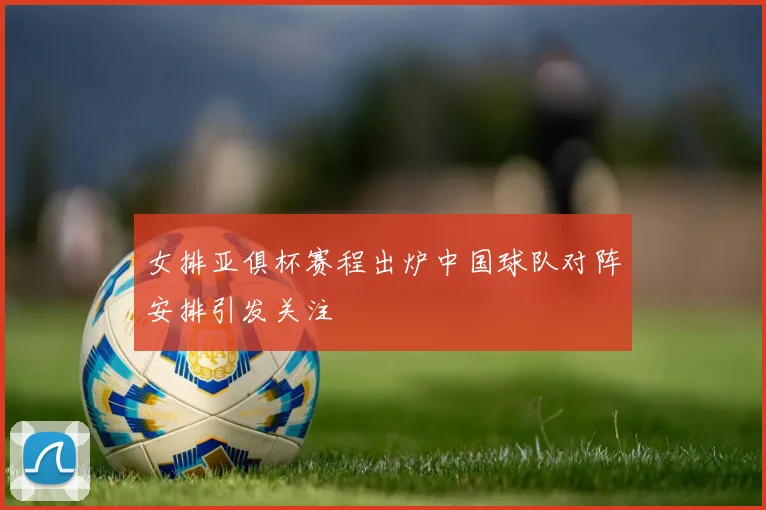 女排亚俱杯赛程出炉中国球队对阵安排引发关注