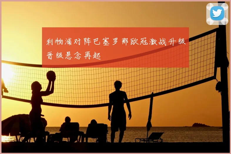 利物浦对阵巴塞罗那欧冠激战升级晋级悬念再起