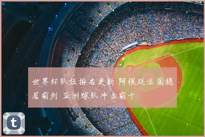 世界杯队伍排名更新 阿根廷法国稳居前列 亚洲球队冲击前十