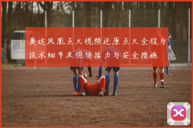 奥运凤凰点火视频还原点火全程与技术细节及现场接力与安全措施