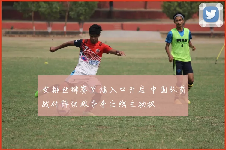 女排世锦赛直播入口开启 中国队首战对阵劲旅争夺出线主动权