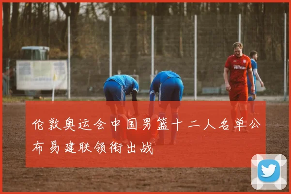 伦敦奥运会中国男篮十二人名单公布易建联领衔出战