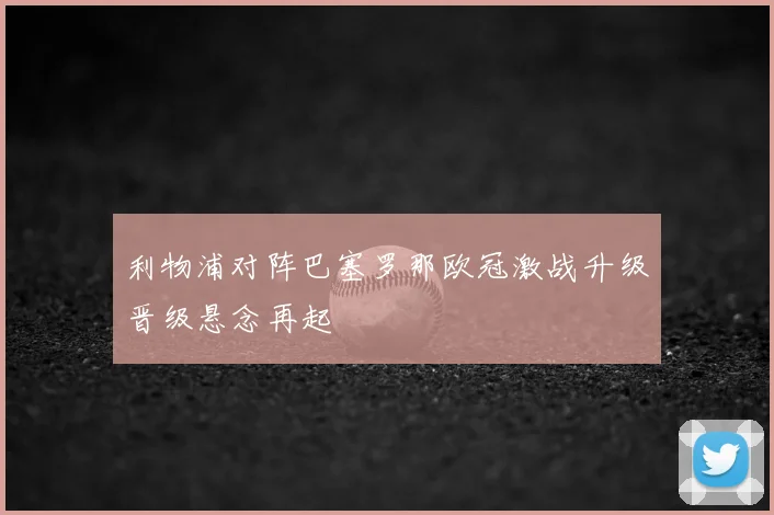 利物浦对阵巴塞罗那欧冠激战升级晋级悬念再起