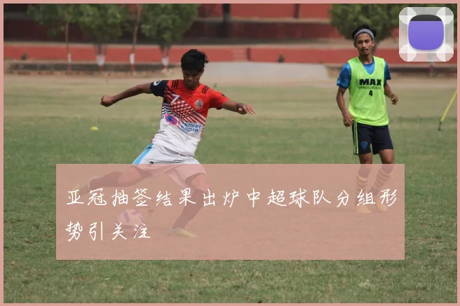 亚冠抽签结果出炉中超球队分组形势引关注