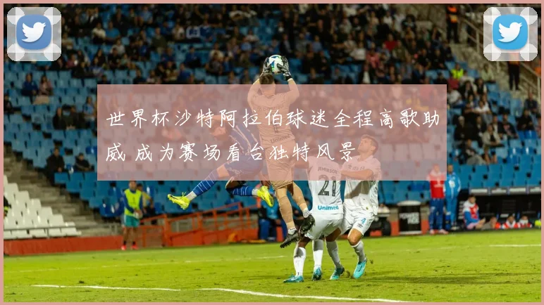 世界杯沙特阿拉伯球迷全程高歌助威 成为赛场看台独特风景