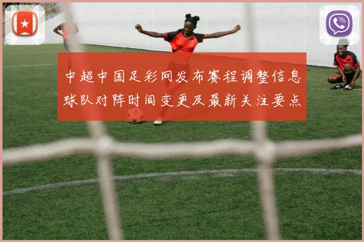 中超中国足彩网发布赛程调整信息球队对阵时间变更及最新关注要点