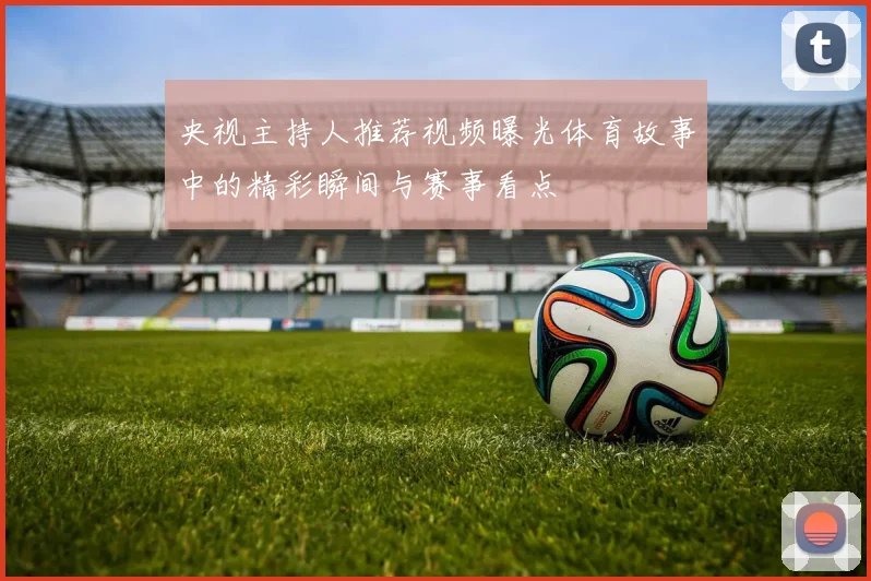 央视主持人推荐视频曝光体育故事中的精彩瞬间与赛事看点
