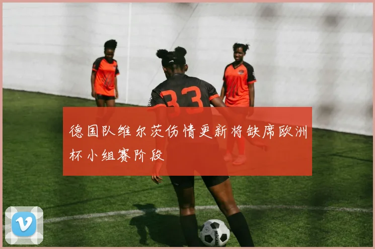 德国队维尔茨伤情更新将缺席欧洲杯小组赛阶段