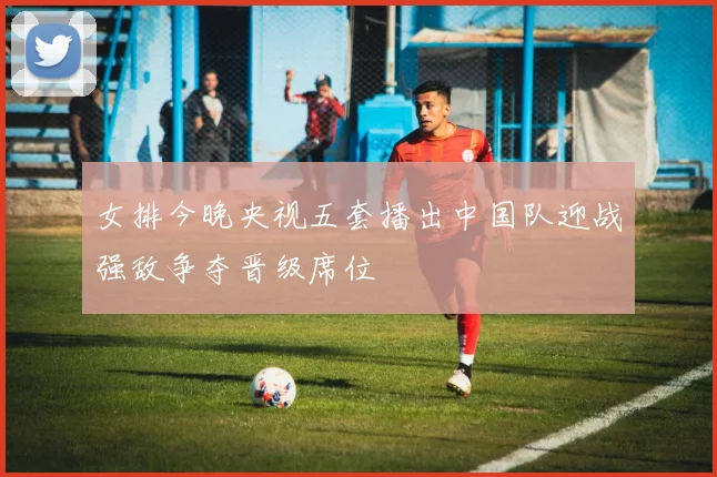 女排今晚央视五套播出中国队迎战强敌争夺晋级席位