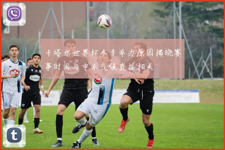 卡塔尔世界杯冬季举办原因揭晓赛事时间与中东气候直接相关