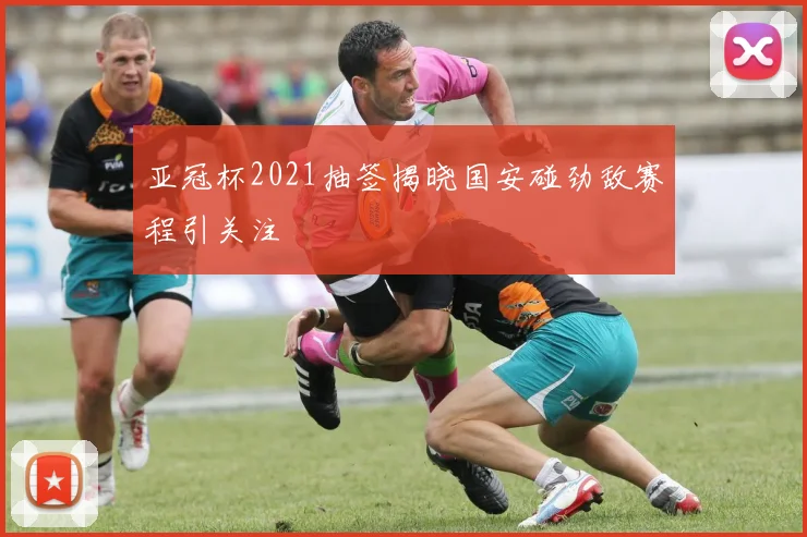 亚冠杯2021抽签揭晓国安碰劲敌赛程引关注