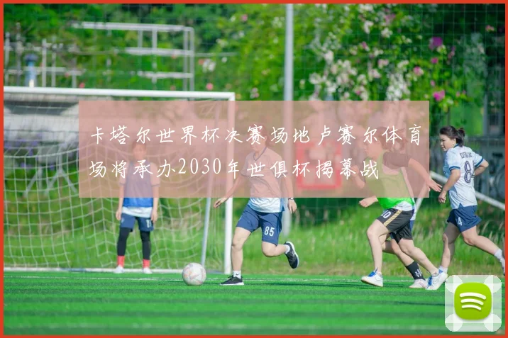 卡塔尔世界杯决赛场地卢赛尔体育场将承办2030年世俱杯揭幕战
