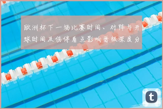 欧洲杯下一场比赛时间、对阵与开球时间及伤停看点影响晋级深度分析