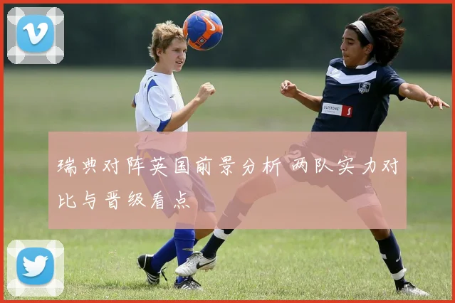 瑞典对阵英国前景分析 两队实力对比与晋级看点