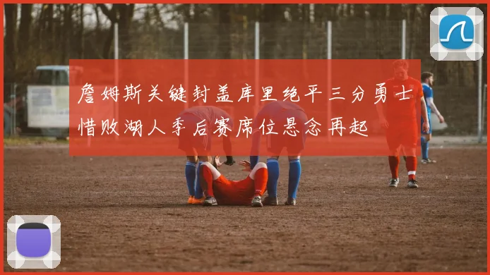 詹姆斯关键封盖库里绝平三分勇士惜败湖人季后赛席位悬念再起