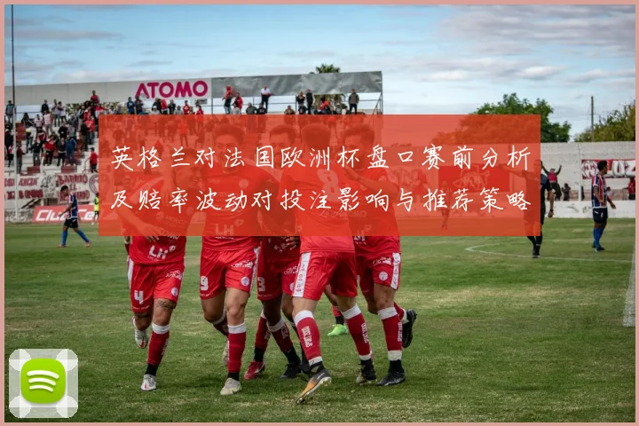 英格兰对法国欧洲杯盘口赛前分析及赔率波动对投注影响与推荐策略