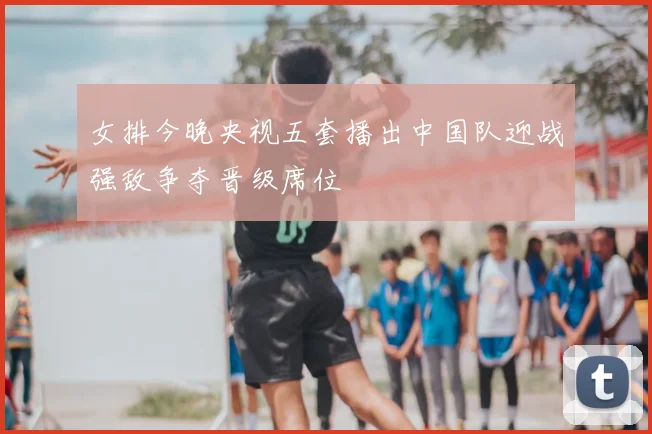 女排今晚央视五套播出中国队迎战强敌争夺晋级席位