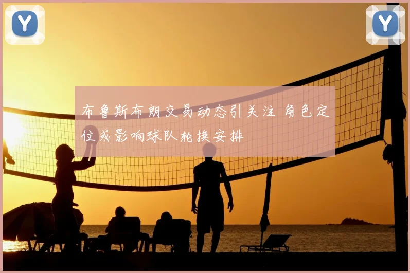 布鲁斯布朗交易动态引关注 角色定位或影响球队轮换安排