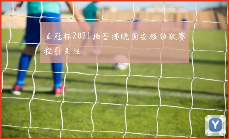 亚冠杯2021抽签揭晓国安碰劲敌赛程引关注