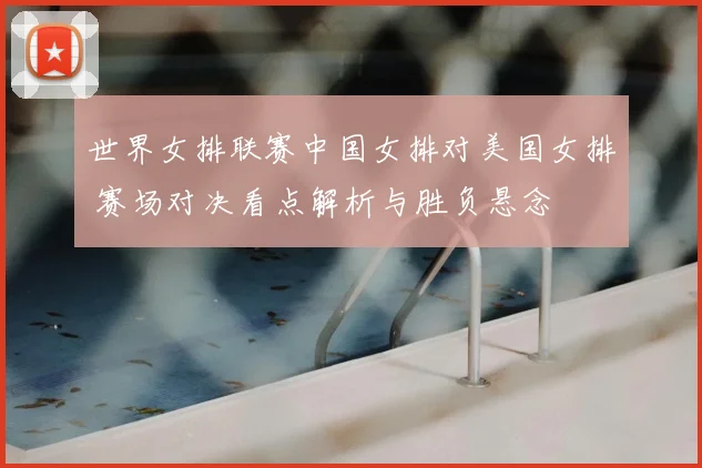 世界女排联赛中国女排对美国女排 赛场对决看点解析与胜负悬念
