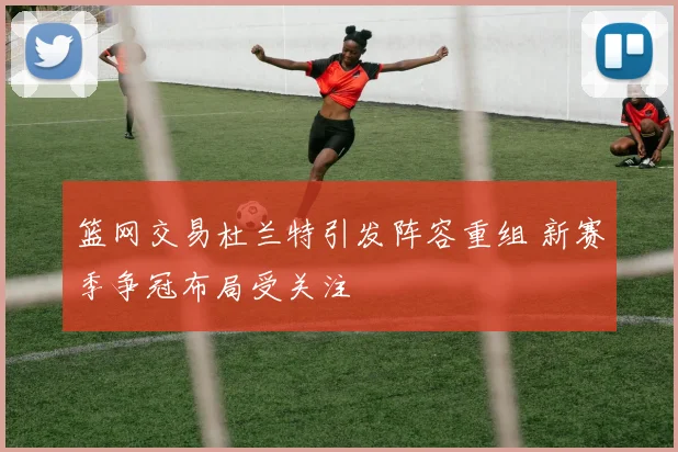 篮网交易杜兰特引发阵容重组 新赛季争冠布局受关注
